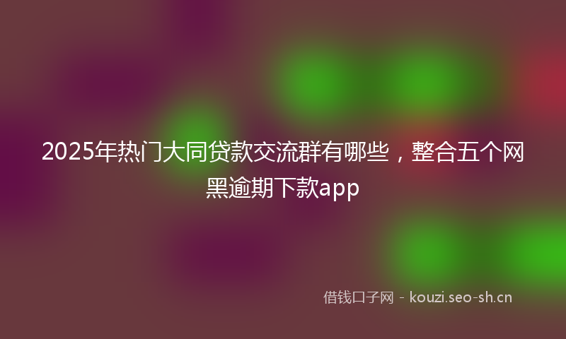 2025年热门大同贷款交流群有哪些，整合五个网黑逾期下款app