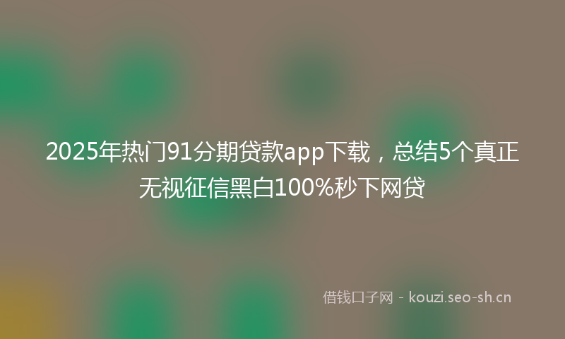 2025年热门91分期贷款app下载，总结5个真正无视征信黑白100%秒下网贷