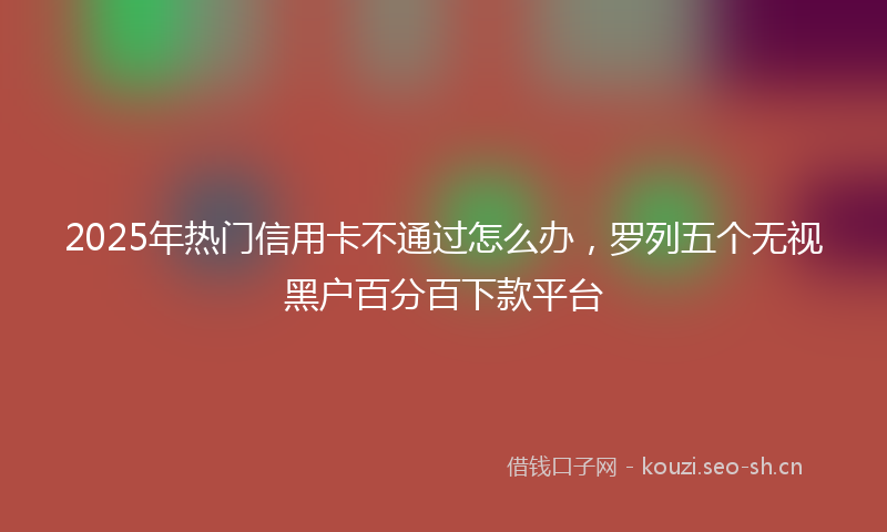 2025年热门信用卡不通过怎么办，罗列五个无视黑户百分百下款平台