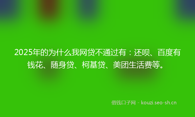 2025年的为什么我网贷不通过有：还呗、百度有钱花、随身贷、柯基贷、美团生活费等。