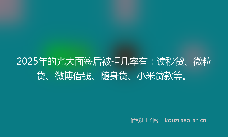 2025年的光大面签后被拒几率有：读秒贷、微粒贷、微博借钱、随身贷、小米贷款等。