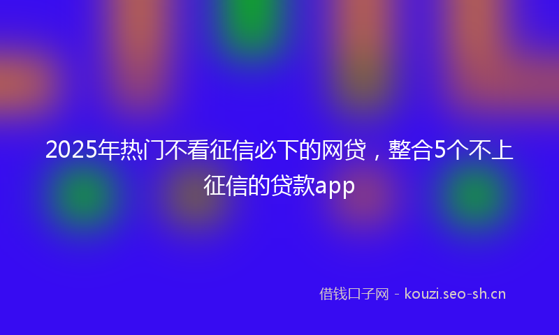 2025年热门不看征信必下的网贷，整合5个不上征信的贷款app