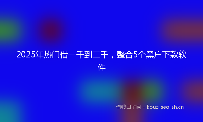 2025年热门借一千到二千，整合5个黑户下款软件