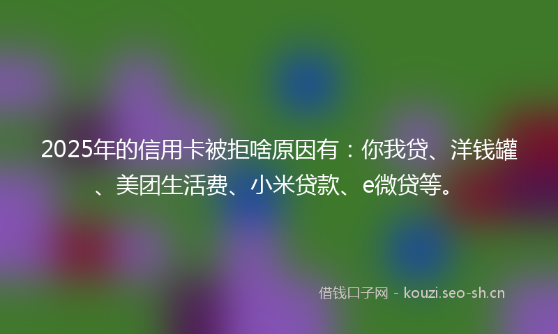 2025年的信用卡被拒啥原因有：你我贷、洋钱罐、美团生活费、小米贷款、e微贷等。