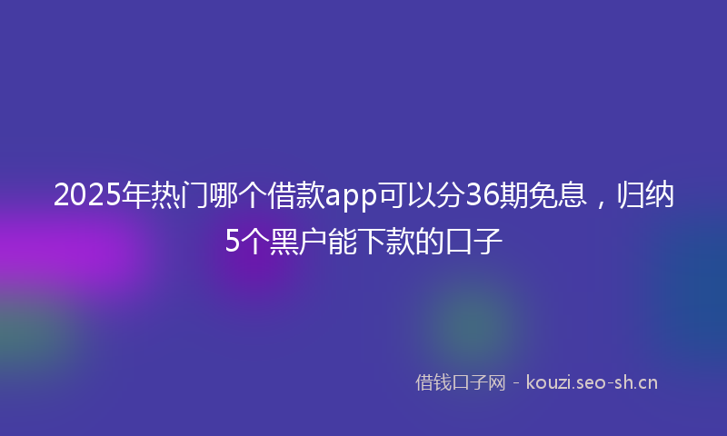 2025年热门哪个借款app可以分36期免息，归纳5个黑户能下款的口子