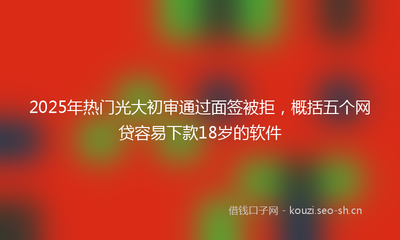 2025年热门光大初审通过面签被拒，概括五个网贷容易下款18岁的软件