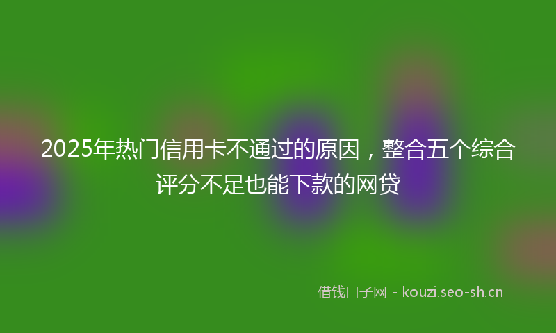 2025年热门信用卡不通过的原因，整合五个综合评分不足也能下款的网贷