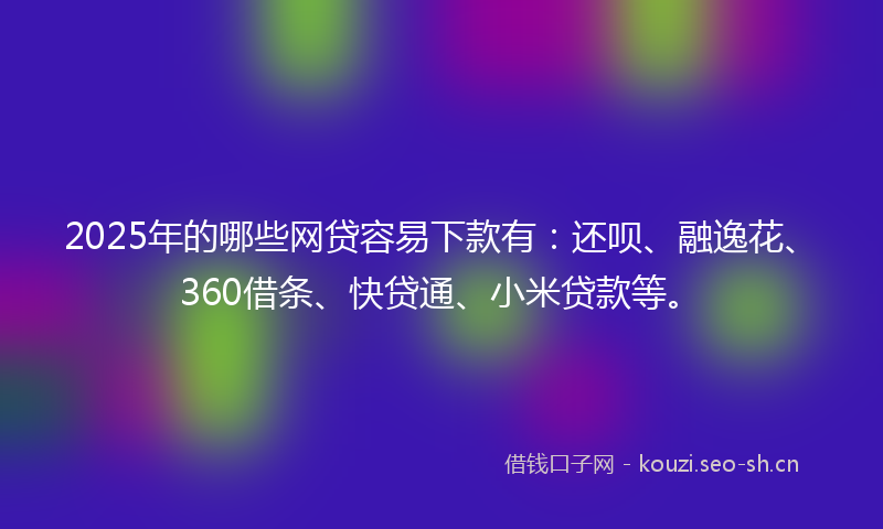 2025年的哪些网贷容易下款有：还呗、融逸花、360借条、快贷通、小米贷款等。
