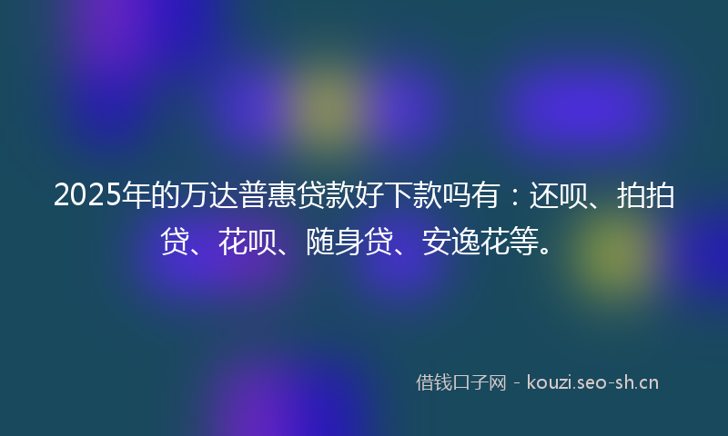 2025年的万达普惠贷款好下款吗有:还呗、拍拍贷、花呗、随身贷、安逸花等。
