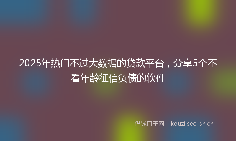 2025年热门不过大数据的贷款平台，分享5个不看年龄征信负债的软件