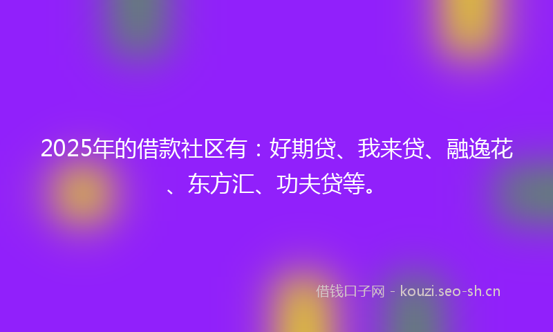 2025年的借款社区有：好期贷、我来贷、融逸花、东方汇、功夫贷等。