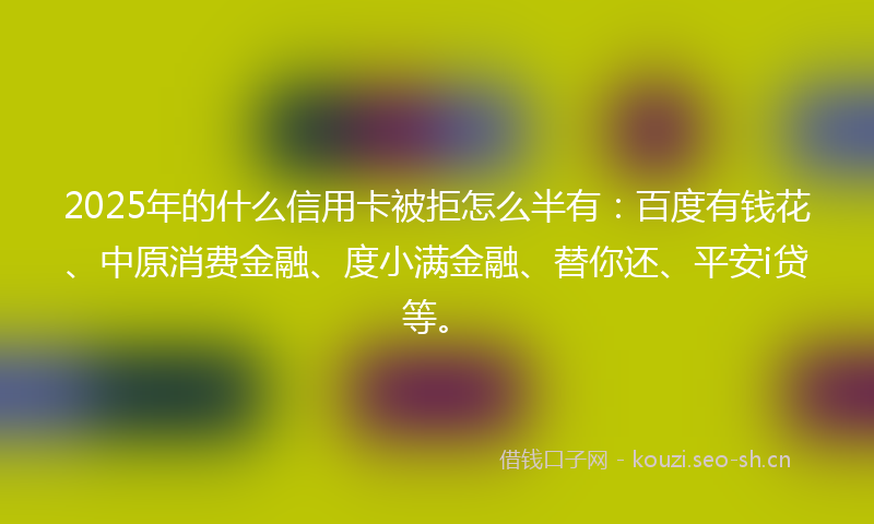 2025年的什么信用卡被拒怎么半有：百度有钱花、中原消费金融、度小满金融、替你还、平安i贷等。