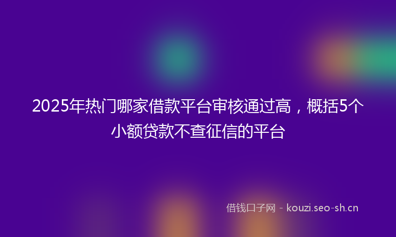 2025年热门哪家借款平台审核通过高，概括5个小额贷款不查征信的平台