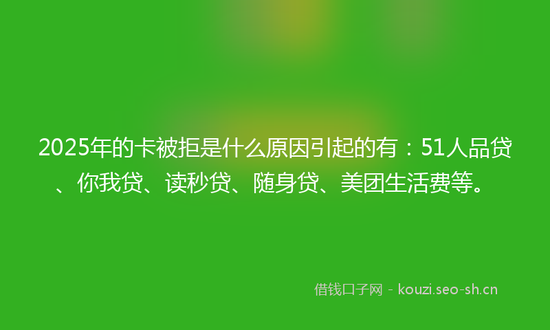 2025年的卡被拒是什么原因引起的有：51人品贷、你我贷、读秒贷、随身贷、美团生活费等。