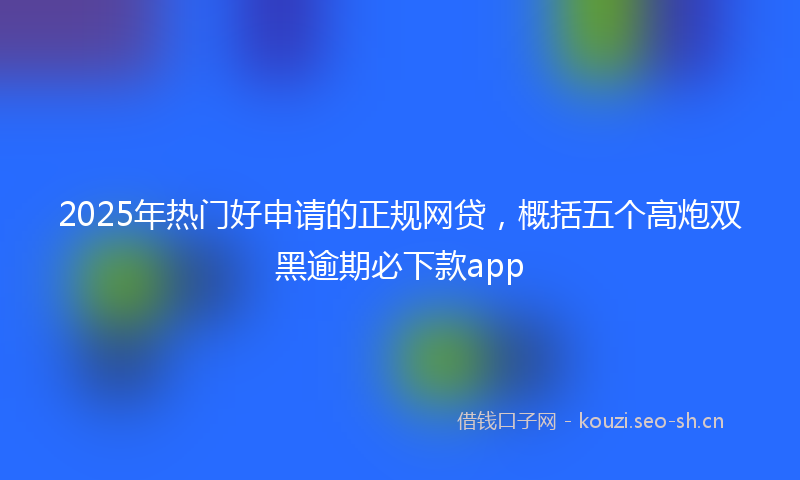 2025年热门好申请的正规网贷，概括五个高炮双黑逾期必下款app
