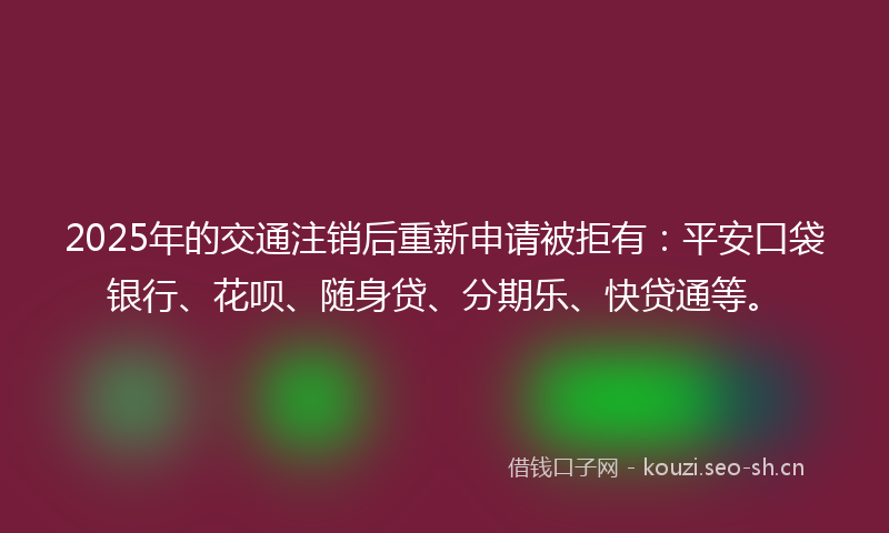 2025年的交通注销后重新申请被拒有：平安口袋银行、花呗、随身贷、分期乐、快贷通等。