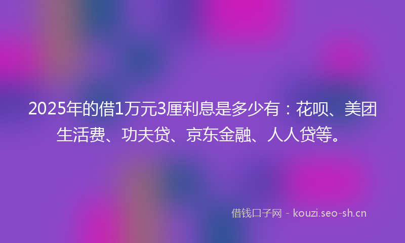 2025年的借1万元3厘利息是多少有：花呗、美团生活费、功夫贷、京东金融、人人贷等。
