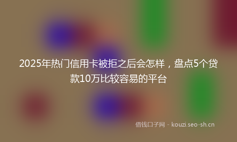 2025年热门信用卡被拒之后会怎样，盘点5个贷款10万比较容易的平台