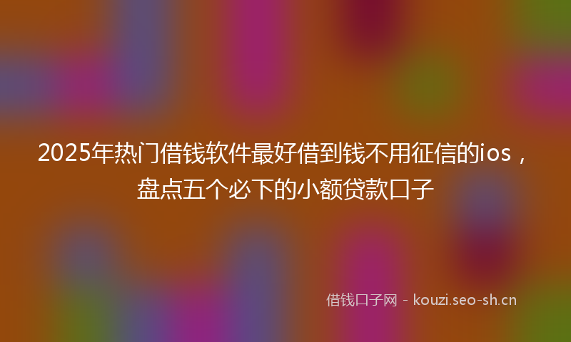 2025年热门借钱软件最好借到钱不用征信的ios，盘点五个必下的小额贷款口子