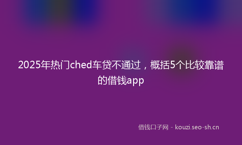 2025年热门ched车贷不通过，概括5个比较靠谱的借钱app