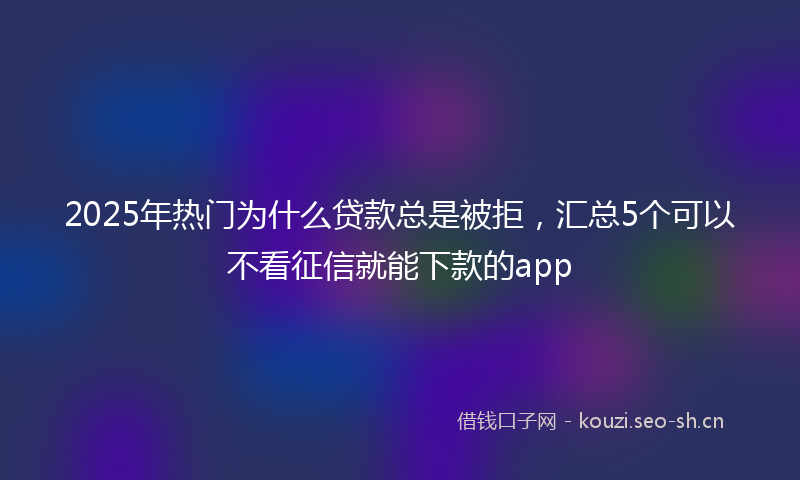 2025年热门为什么贷款总是被拒，汇总5个可以不看征信就能下款的app