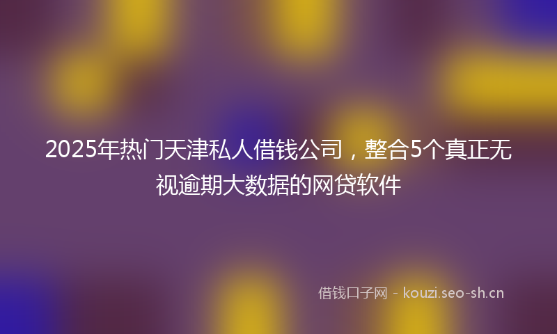 2025年热门天津私人借钱公司，整合5个真正无视逾期大数据的网贷软件