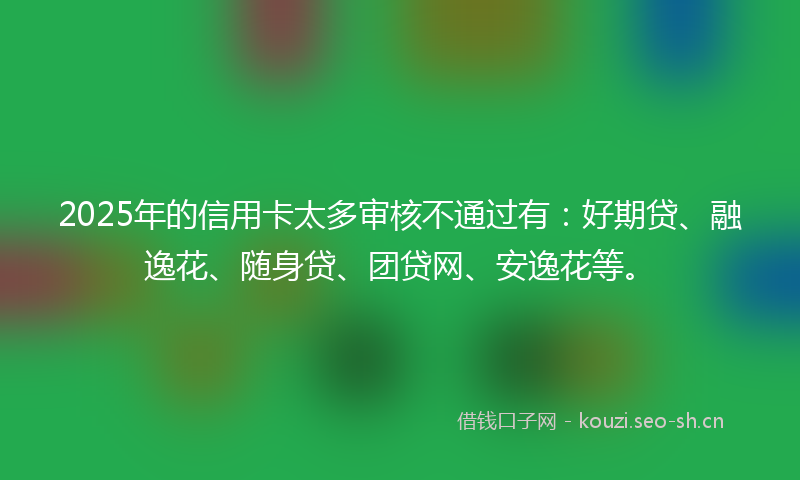 2025年的信用卡太多审核不通过有：好期贷、融逸花、随身贷、团贷网、安逸花等。