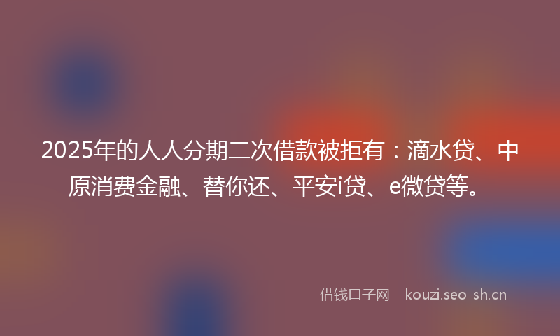 2025年的人人分期二次借款被拒有：滴水贷、中原消费金融、替你还、平安i贷、e微贷等。
