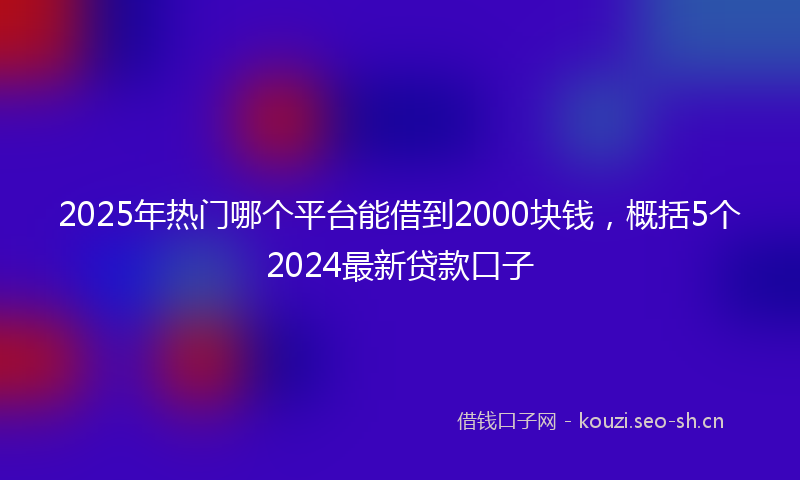 2025年热门哪个平台能借到2000块钱，概括5个2024最新贷款口子