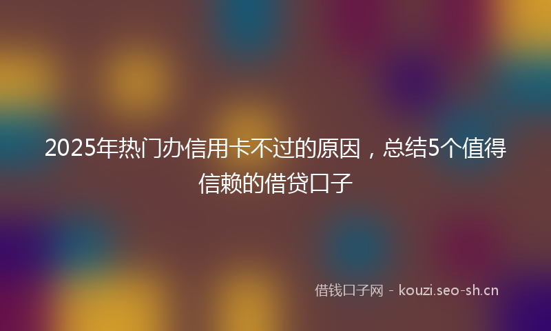 2025年热门办信用卡不过的原因，总结5个值得信赖的借贷口子