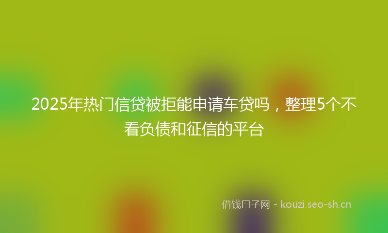 2025年热门信贷被拒能申请车贷吗，整理5个不看负债和征信的平台