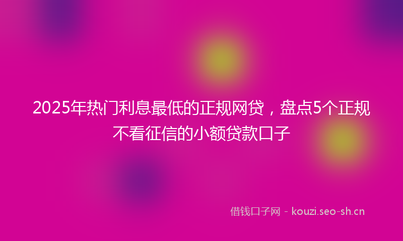 2025年热门利息最低的正规网贷，盘点5个正规不看征信的小额贷款口子
