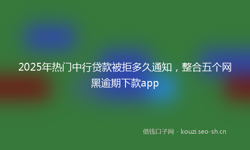 2025年热门中行贷款被拒多久通知，整合五个网黑逾期下款app