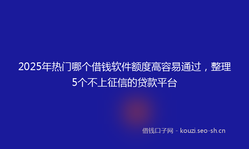 2025年热门哪个借钱软件额度高容易通过,整理5个不上征信的贷款平台