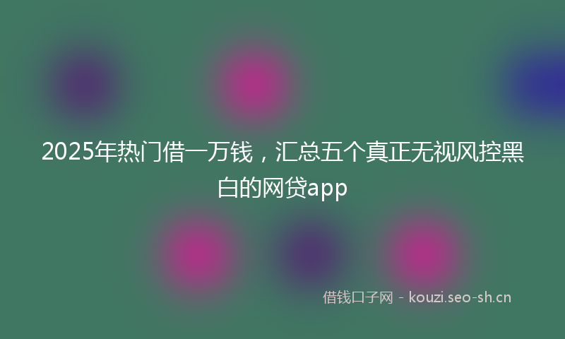 2025年热门借一万钱，汇总五个真正无视风控黑白的网贷app