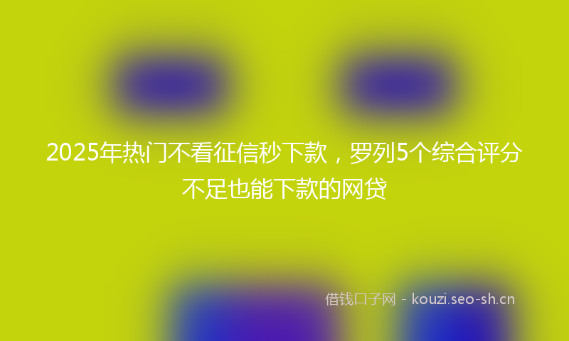 2025年热门不看征信秒下款，罗列5个综合评分不足也能下款的网贷