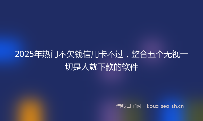 2025年热门不欠钱信用卡不过，整合五个无视一切是人就下款的软件