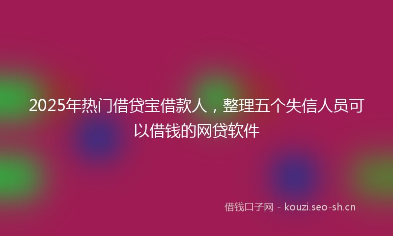 2025年热门借贷宝借款人，整理五个失信人员可以借钱的网贷软件