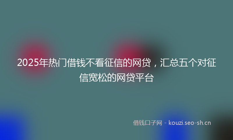 2025年热门借钱不看征信的网贷，汇总五个对征信宽松的网贷平台