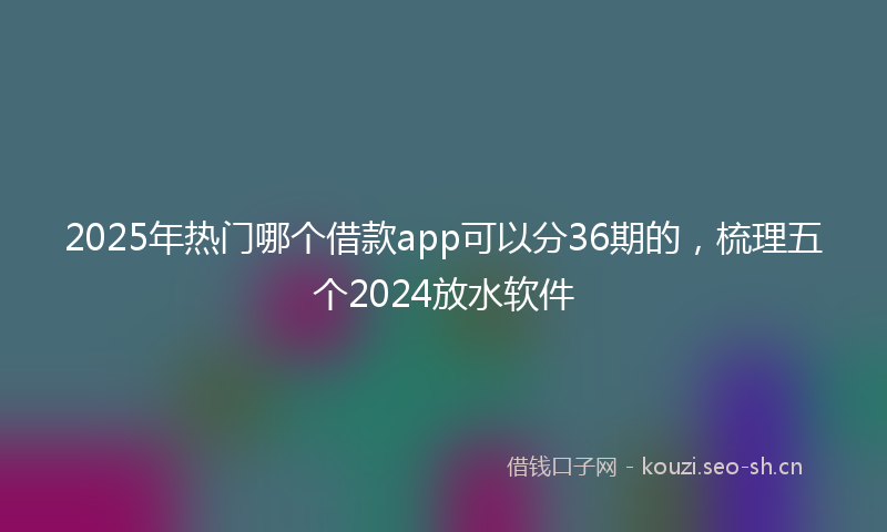 2025年热门哪个借款app可以分36期的，梳理五个2024放水软件