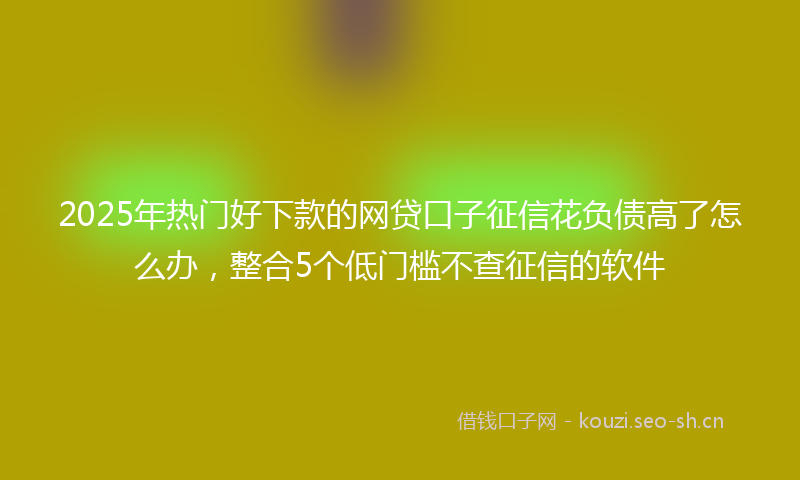 2025年热门好下款的网贷口子征信花负债高了怎么办，整合5个低门槛不查征信的软件