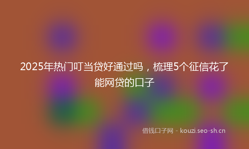 2025年热门叮当贷好通过吗，梳理5个征信花了能网贷的口子
