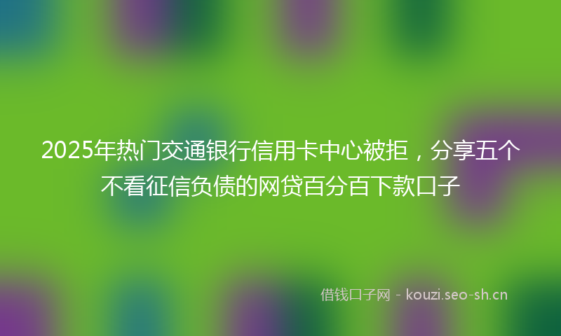 2025年热门交通银行信用卡中心被拒，分享五个不看征信负债的网贷百分百下款口子