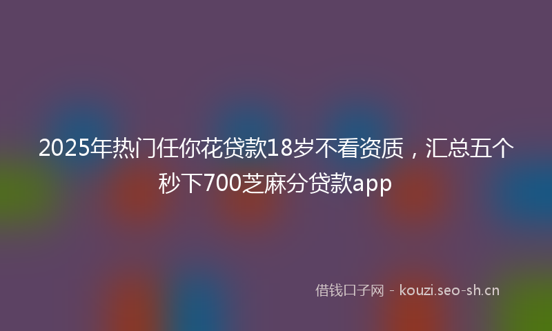 2025年热门任你花贷款18岁不看资质，汇总五个秒下700芝麻分贷款app