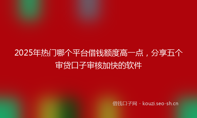 2025年热门哪个平台借钱额度高一点,分享五个审贷口子审核加快的软件