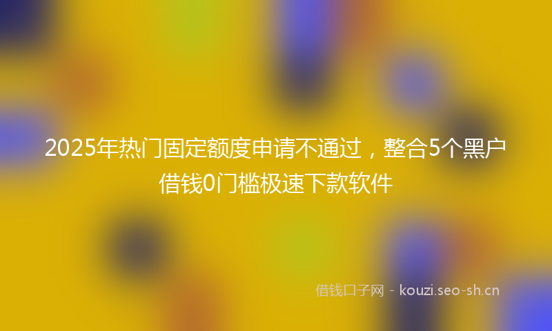 2025年热门固定额度申请不通过，整合5个黑户借钱0门槛极速下款软件