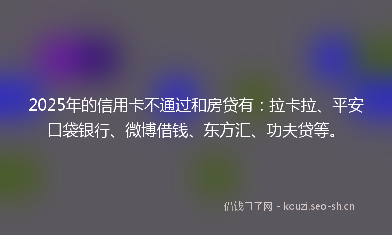 2025年的信用卡不通过和房贷有：拉卡拉、平安口袋银行、微博借钱、东方汇、功夫贷等。