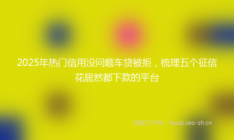 2025年热门信用没问题车贷被拒，梳理五个征信花居然都下款的平台