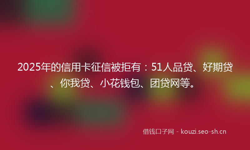 2025年的信用卡征信被拒有：51人品贷、好期贷、你我贷、小花钱包、团贷网等。