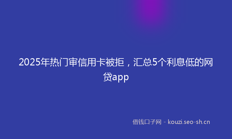 2025年热门审信用卡被拒，汇总5个利息低的网贷app